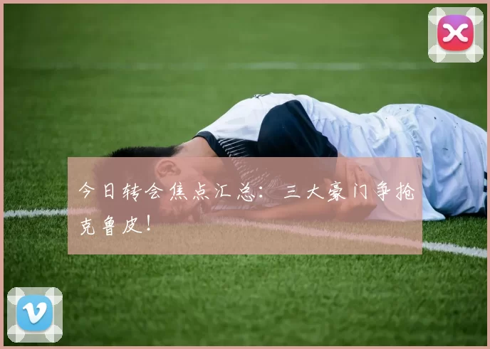 今日转会焦点汇总:三大豪门争抢克鲁皮!