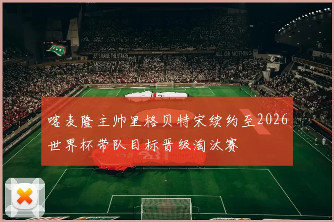 喀麦隆主帅里格贝特宋续约至2026世界杯带队目标晋级淘汰赛