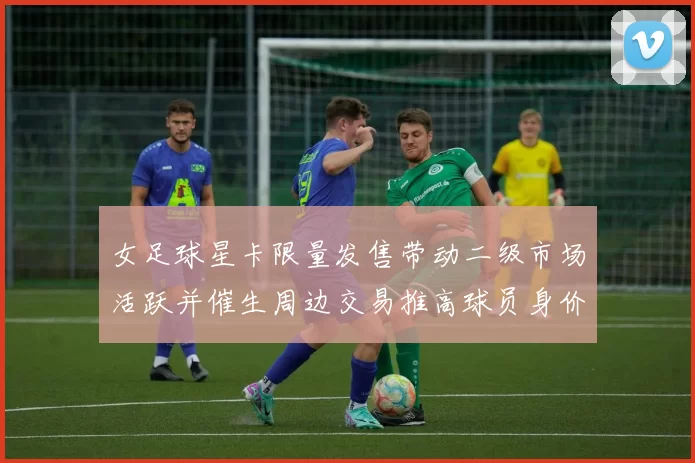 女足球星卡限量发售带动二级市场活跃并催生周边交易推高球员身价预期