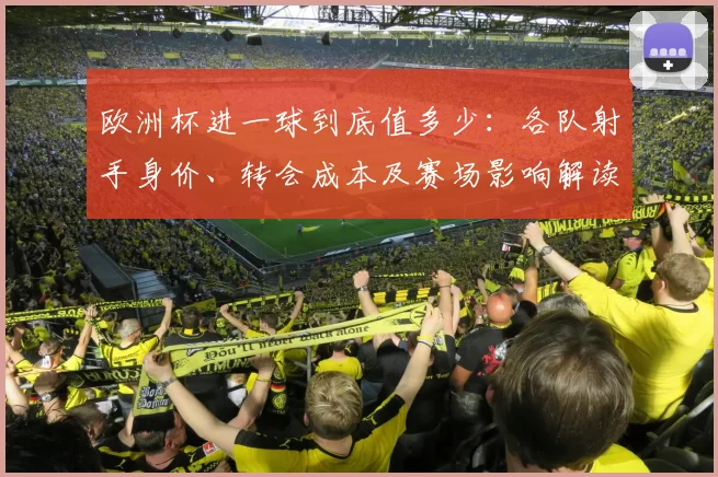 欧洲杯进一球到底值多少：各队射手身价、转会成本及赛场影响解读