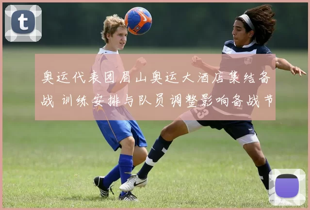 奥运代表团眉山奥运大酒店集结备战 训练安排与队员调整影响备战节奏