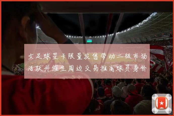 女足球星卡限量发售带动二级市场活跃并催生周边交易推高球员身价预期