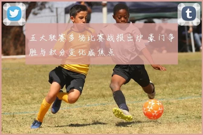 五大联赛多场比赛战报出炉 豪门争胜与积分变化成焦点