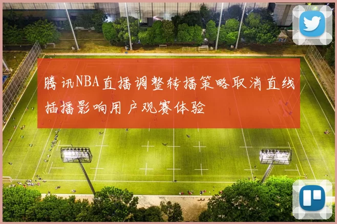 腾讯NBA直播调整转播策略取消直线插播影响用户观赛体验
