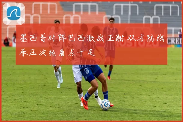 墨西哥对阵巴西激战正酣 双方防线承压次轮看点十足