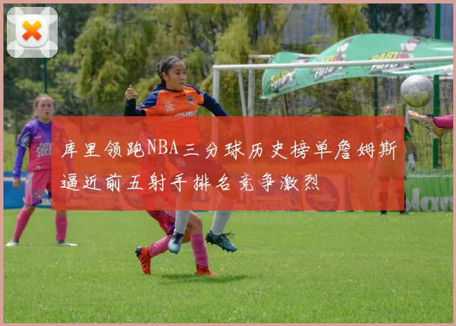 库里领跑NBA三分球历史榜单詹姆斯逼近前五射手排名竞争激烈