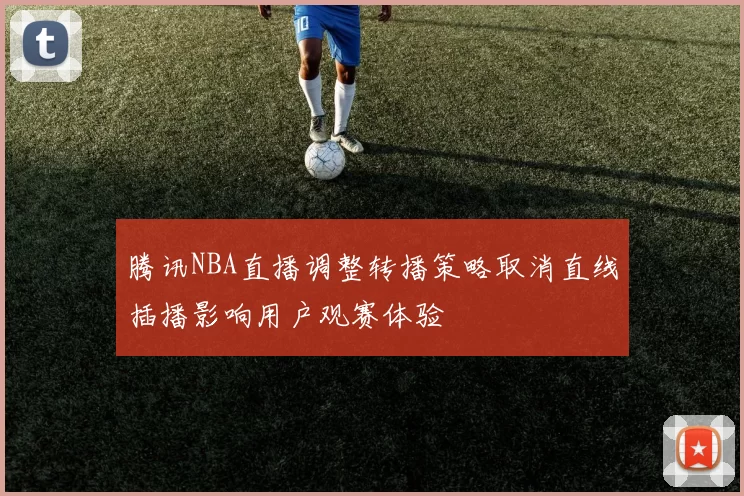 腾讯NBA直播调整转播策略取消直线插播影响用户观赛体验