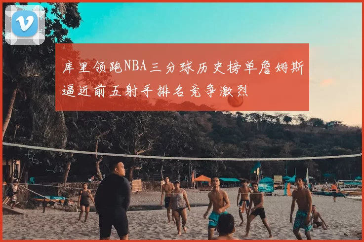 库里领跑NBA三分球历史榜单詹姆斯逼近前五射手排名竞争激烈