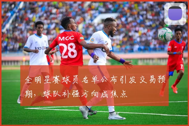 全明星赛球员名单公布引发交易预期，球队补强方向成焦点