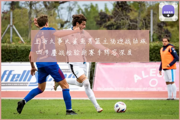 上海久事大鲨鱼男篮主场迎战劲旅 四节鏖战检验新赛季阵容深度