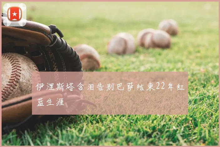 伊涅斯塔含泪告别巴萨结束22年红蓝生涯