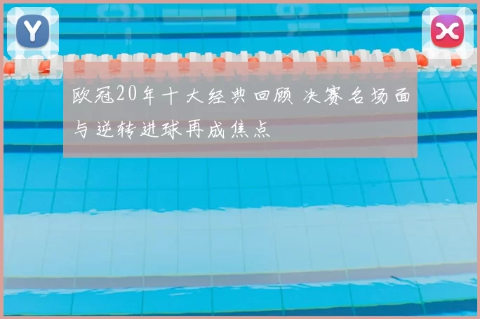 欧冠20年十大经典回顾 决赛名场面与逆转进球再成焦点