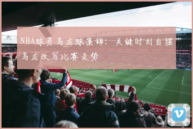 NBA球员乌龙球集锦:关键时刻自摆乌龙改写比赛走势