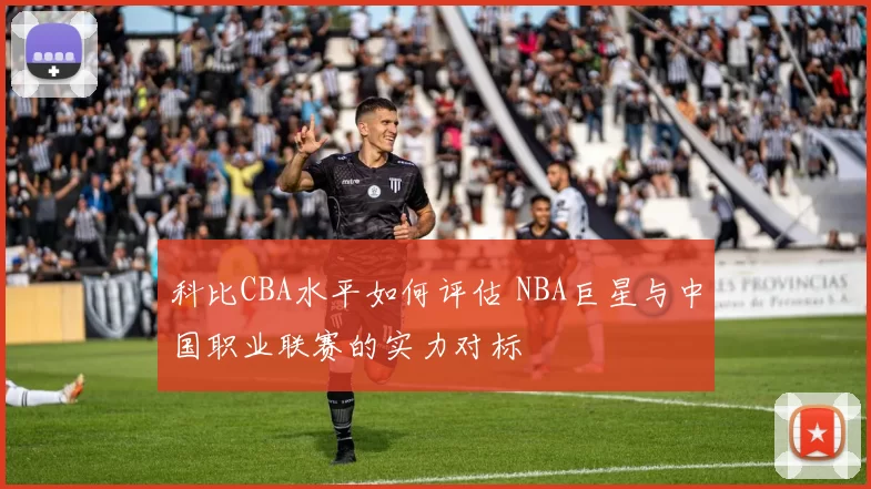 科比CBA水平如何评估 NBA巨星与中国职业联赛的实力对标