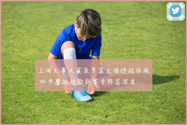 上海久事大鲨鱼男篮主场迎战劲旅 四节鏖战检验新赛季阵容深度