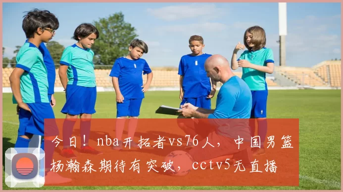 今日!nba开拓者vs76人,中国男篮杨瀚森期待有突破,cctv5无直播