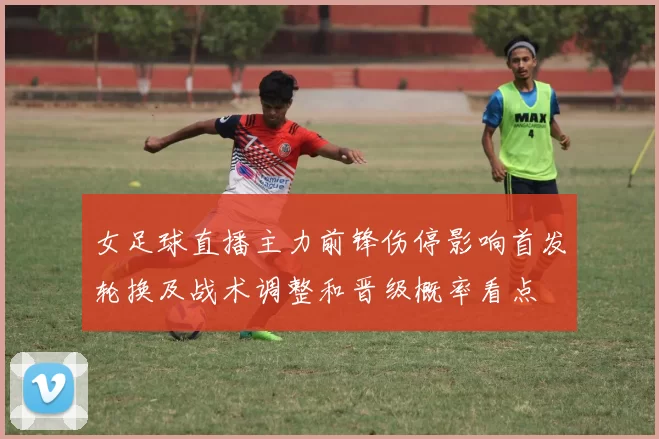 女足球直播主力前锋伤停影响首发轮换及战术调整和晋级概率看点
