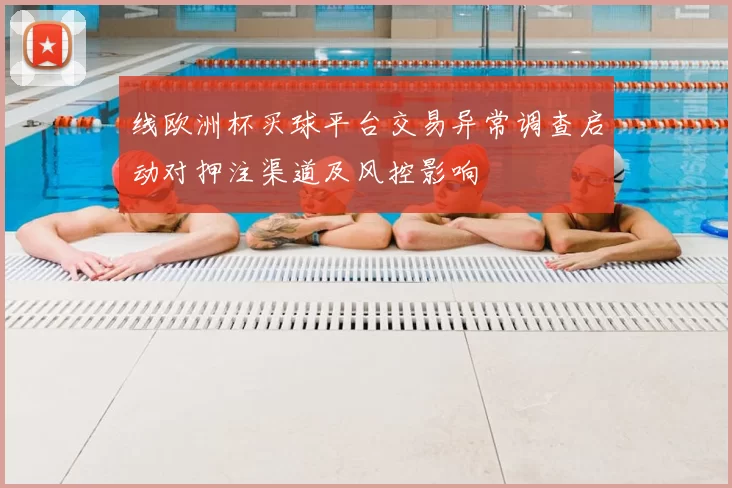 线欧洲杯买球平台交易异常调查启动对押注渠道及风控影响