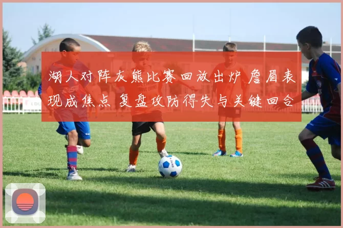 湖人对阵灰熊比赛回放出炉 詹眉表现成焦点 复盘攻防得失与关键回合