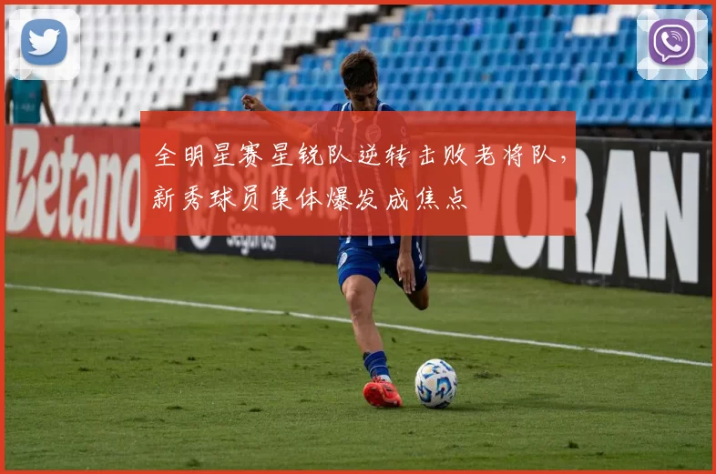 全明星赛星锐队逆转击败老将队,新秀球员集体爆发成焦点