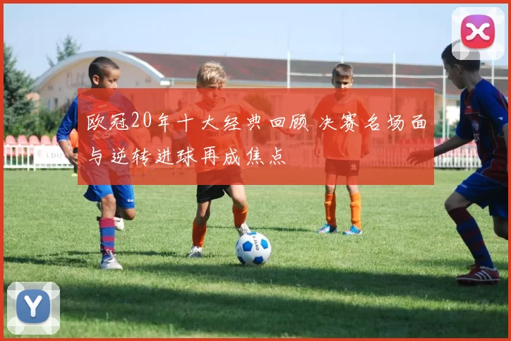 欧冠20年十大经典回顾 决赛名场面与逆转进球再成焦点