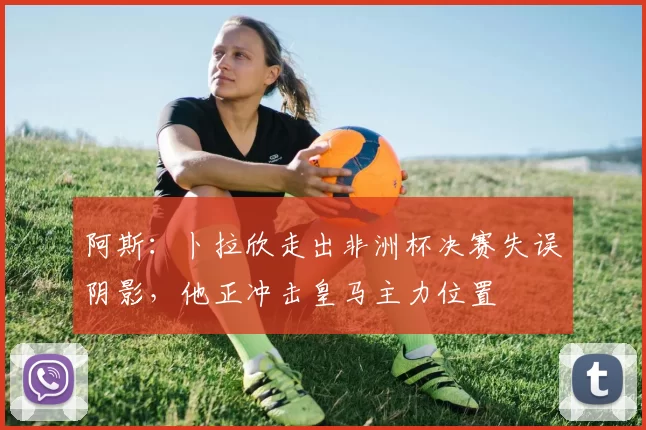 阿斯:卜拉欣走出非洲杯决赛失误阴影,他正冲击皇马主力位置