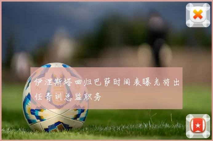 伊涅斯塔回归巴萨时间表曝光将出任青训总监职务