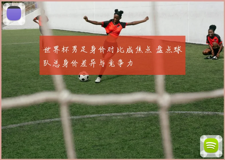 世界杯男足身价对比成焦点 盘点球队总身价差异与竞争力