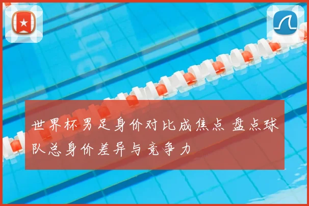 世界杯男足身价对比成焦点 盘点球队总身价差异与竞争力