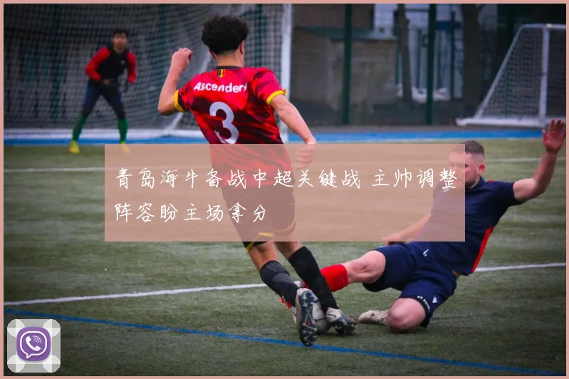 青岛海牛备战中超关键战 主帅调整阵容盼主场拿分