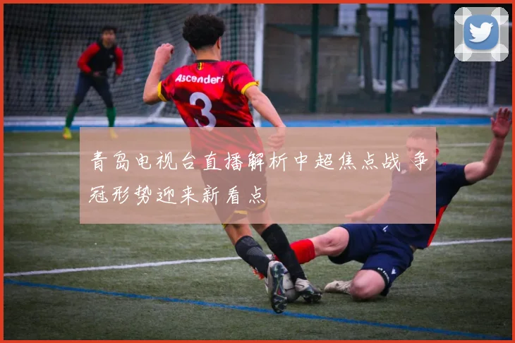 青岛电视台直播解析中超焦点战 争冠形势迎来新看点