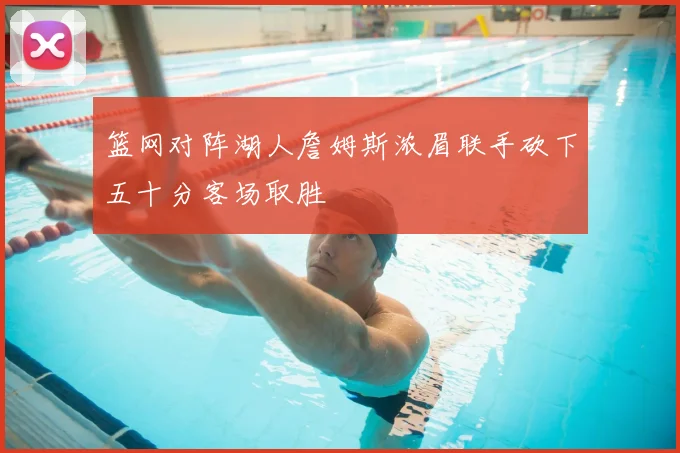 篮网对阵湖人詹姆斯浓眉联手砍下五十分客场取胜