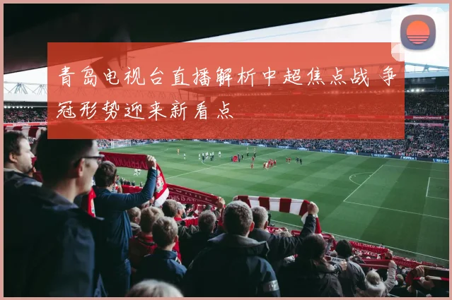 青岛电视台直播解析中超焦点战 争冠形势迎来新看点