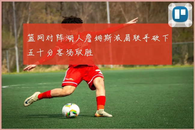 篮网对阵湖人詹姆斯浓眉联手砍下五十分客场取胜